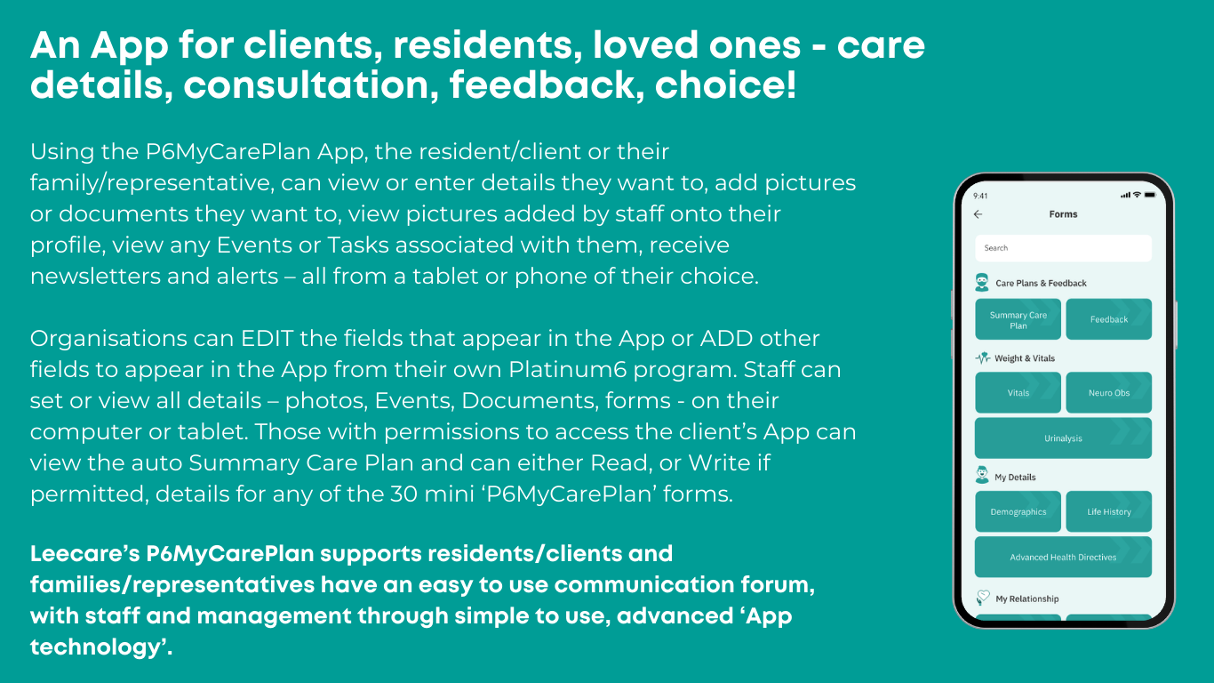 Using the P6MyCarePlan App, the resident/client or their family/representative, can view or enter details they want to, add pictures or documents they want to, view pictures added by staff onto their profile, view any Events or Tasks associated with them, receive newsletters and alerts – all from a tablet or phone of their choice. Organisations can EDIT the fields that appear in the App or ADD other fields to appear in the App from their own Platinum6 program. Staff can set or view all details – photos, Events, Documents, forms - on their computer or tablet. Those with permissions to access the client’s App can view the auto Summary Care Plan and can either Read, or Write if permitted, details for any of the 30 mini ‘P6MyCarePlan’ forms. Leecare’s P6MyCarePlan supports residents/clients and families/representatives have an easy to use communication forum, with staff and management through simple to use, advanced ‘App technology’.